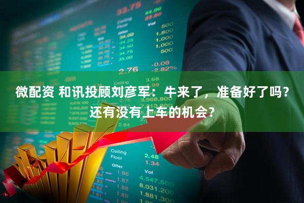 微配资 和讯投顾刘彦军：牛来了，准备好了吗？还有没有上车的机会？