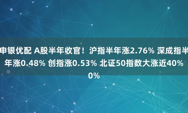 申银优配 A股半年收官！沪指半年涨2.76% 深成指半年涨0.48% 创指涨0.53% 北证50指数大涨近40%