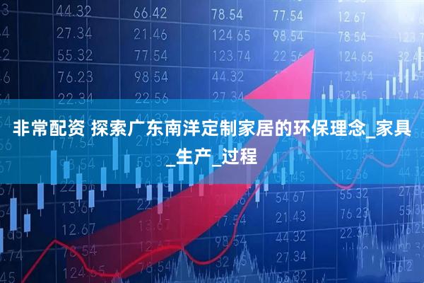 非常配资 探索广东南洋定制家居的环保理念_家具_生产_过程
