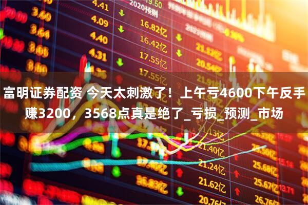 富明证券配资 今天太刺激了！上午亏4600下午反手赚3200，3568点真是绝了_亏损_预测_市场