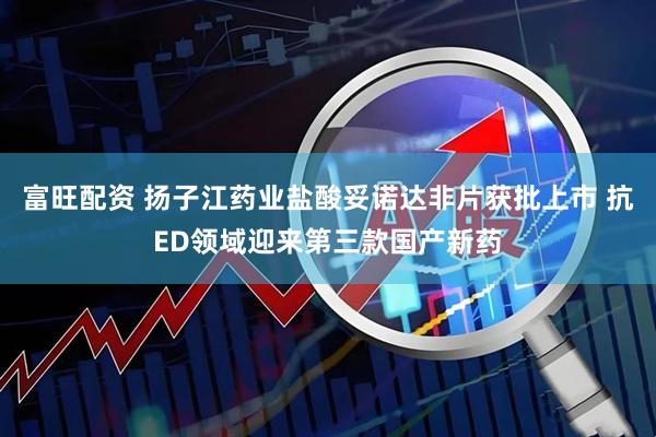 富旺配资 扬子江药业盐酸妥诺达非片获批上市 抗ED领域迎来第三款国产新药