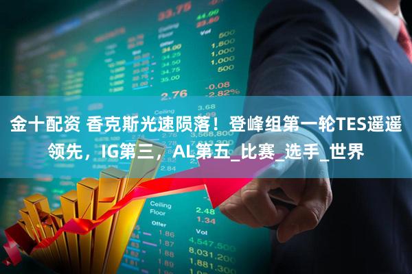 金十配资 香克斯光速陨落！登峰组第一轮TES遥遥领先，IG第三，AL第五_比赛_选手_世界