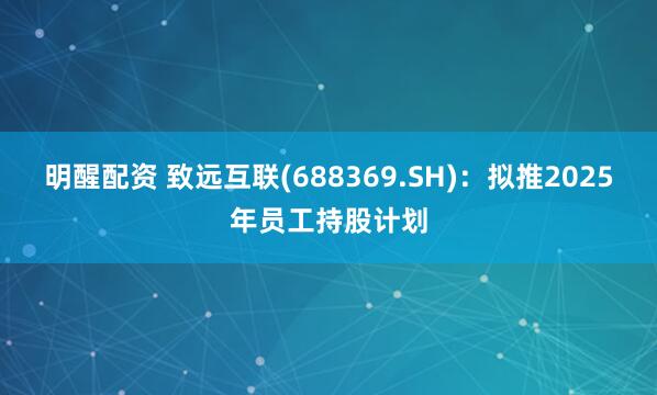 明醒配资 致远互联(688369.SH)：拟推2025年员工持股计划