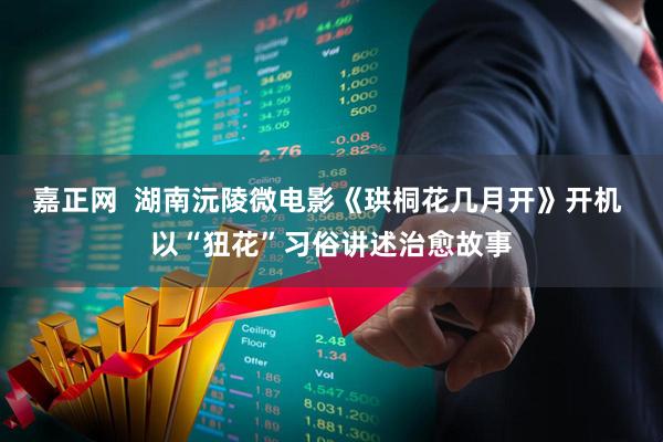 嘉正网  湖南沅陵微电影《珙桐花几月开》开机 以“狃花”习俗讲述治愈故事