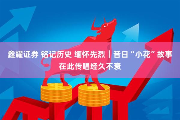 鑫耀证券 铭记历史 缅怀先烈｜昔日“小花”故事在此传唱经久不衰