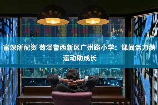 富深所配资 菏泽鲁西新区广州路小学：课间活力满 运动助成长