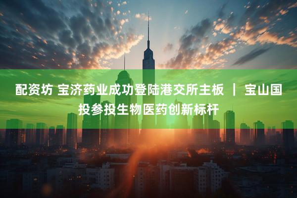 配资坊 宝济药业成功登陆港交所主板 ｜ 宝山国投参投生物医药创新标杆