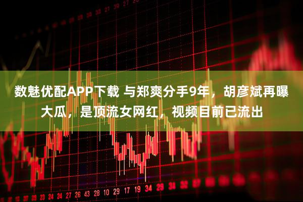 数魅优配APP下载 与郑爽分手9年，胡彦斌再曝大瓜，是顶流女网红，视频目前已流出