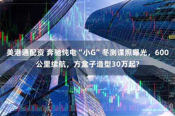 美港通配资 奔驰纯电“小G”冬测谍照曝光，600公里续航，方盒子造型30万起?